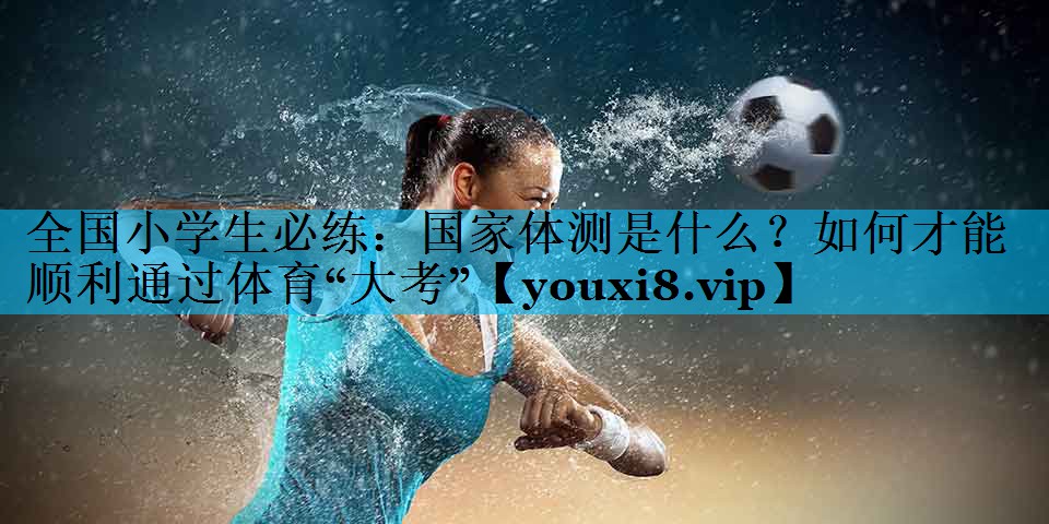 全国小学生必练：国家体测是什么？如何才能顺利通过体育“大考”