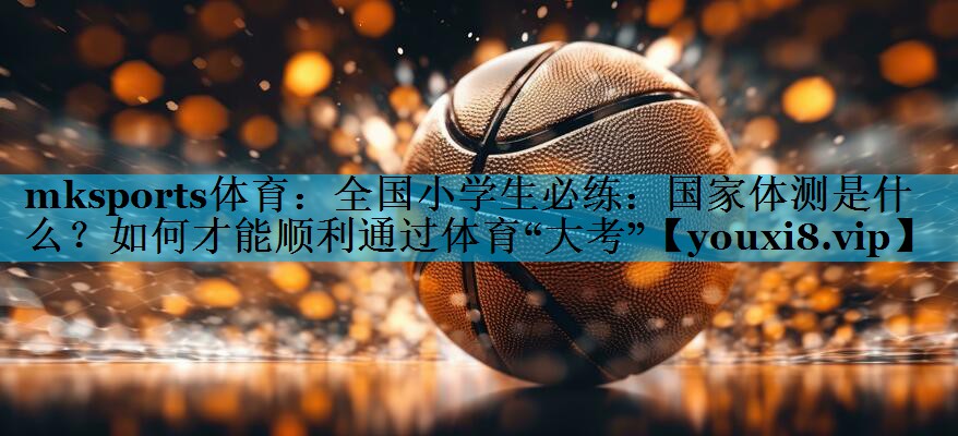 mksports体育：全国小学生必练：国家体测是什么？如何才能顺利通过体育“大考”