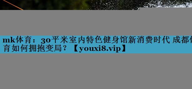 mk体育：30平米室内特色健身馆新消费时代 成都体育如何拥抱变局？