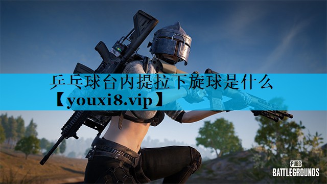 乒乓球台内提拉下旋球是什么