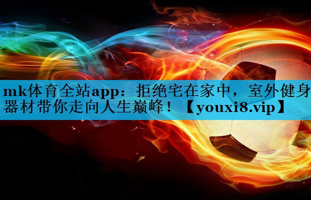 mk体育全站app：拒绝宅在家中，室外健身器材带你走向人生巅峰！