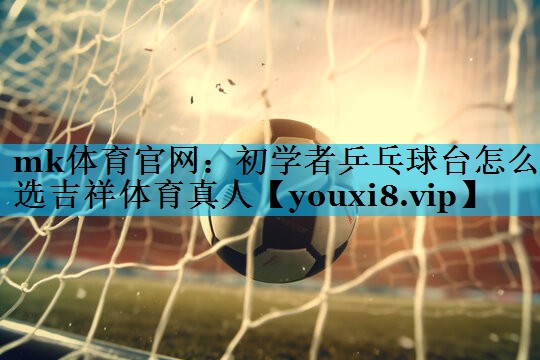 mk体育官网：初学者乒乓球台怎么选吉祥体育真人