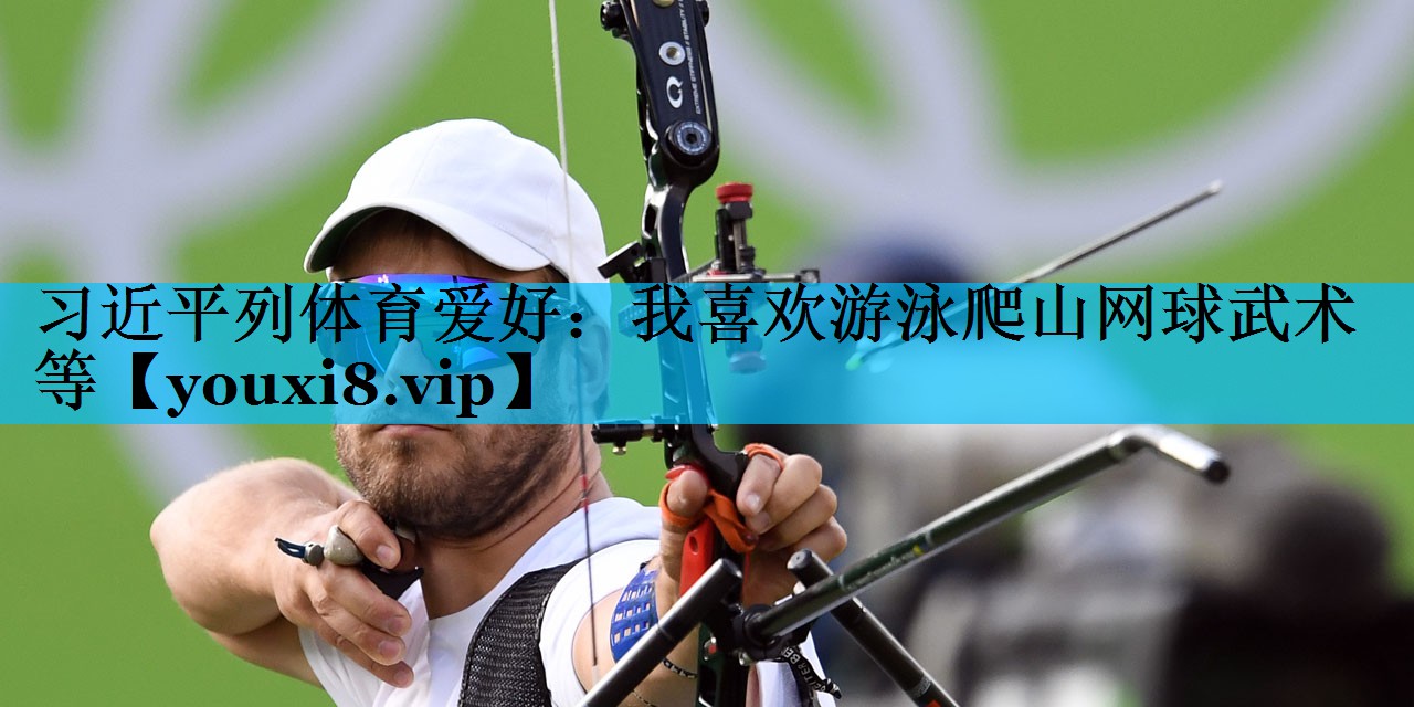 习近平列体育爱好：我喜欢游泳爬山网球武术等
