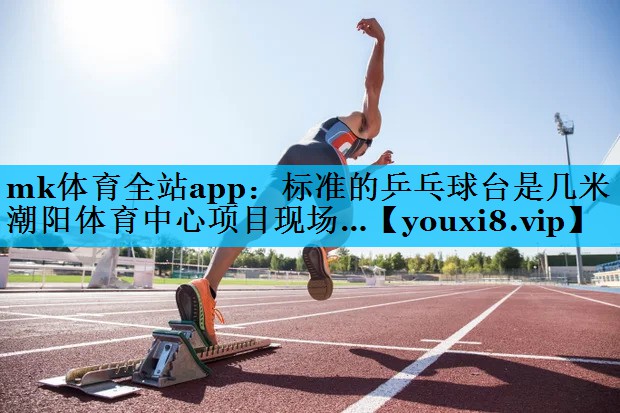 mk体育全站app：标准的乒乓球台是几米潮阳体育中心项目现场…
