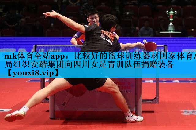 mk体育全站app：比较好的篮球训练器材国家体育总局组织安踏集团向四川女足青训队伍捐赠装备