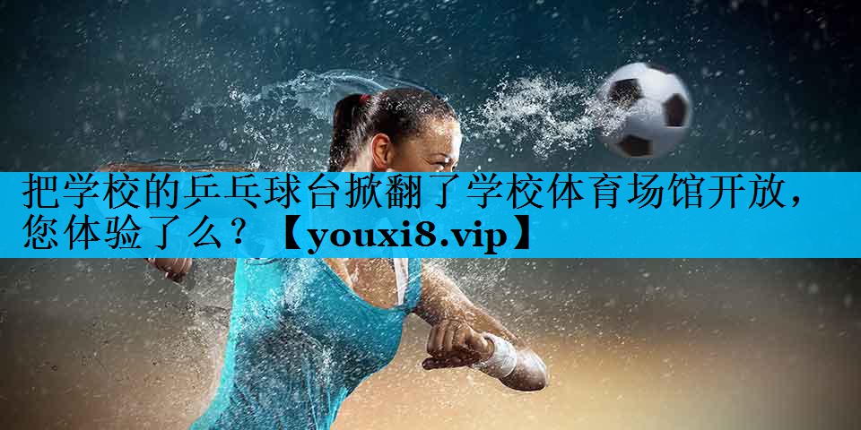 把学校的乒乓球台掀翻了学校体育场馆开放，您体验了么？