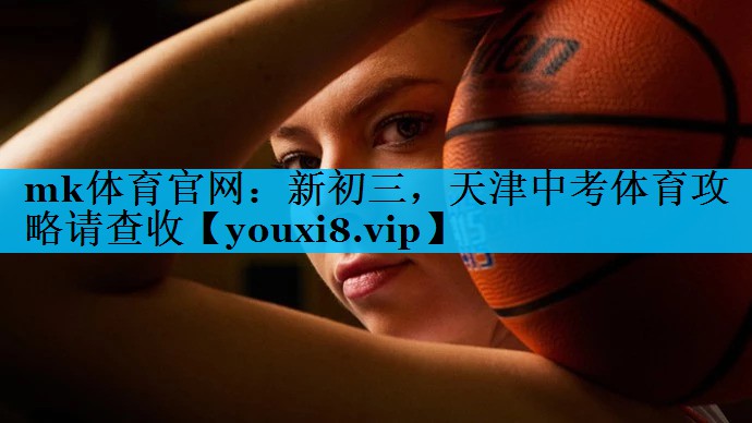mk体育官网：新初三，天津中考体育攻略请查收