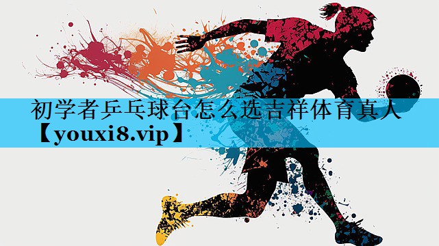 初学者乒乓球台怎么选吉祥体育真人