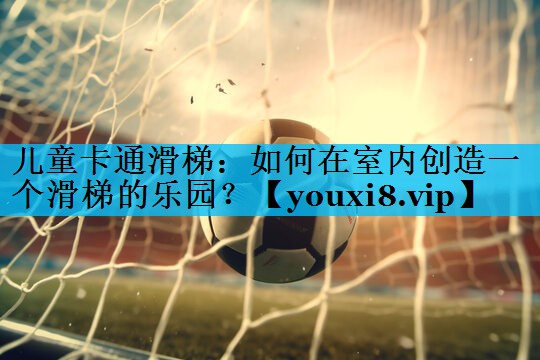 儿童卡通滑梯:如何在室内创造一个滑梯的乐园? 儿童卡通滑梯:如何在室内创造一个滑梯的乐园?